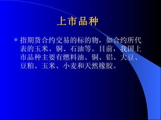 上市品种   指期货合约交易的标的物，如合约所代表的玉米、铜、石油等。目前，我国上市品种主要有燃料油、铜、铝、大豆、豆粕、玉米、小麦和天然橡胶。 