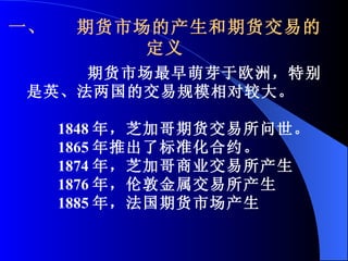 一、  期货市场的产生和期货交易的定义 期货市场最早萌芽于欧洲，特别是英、法两国的交易规模相对较大。  1848 年，芝加哥期货交易所问世。 1865 年推出了标准化合约。 1874 年，芝加哥商业交易所产生 1876 年，伦敦金属交易所产生 1885 年，法国期货市场产生 