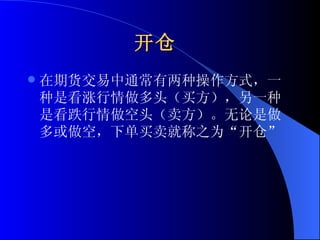 开仓   在期货交易中通常有两种操作方式，一种是看涨行情做多头（买方），另一种是看跌行情做空头（卖方）。无论是做多或做空，下单买卖就称之为“开仓”  