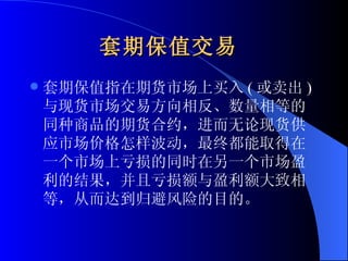 套期保值交易   套期保值指在期货市场上买入 ( 或卖出 ) 与现货市场交易方向相反、数量相等的同种商品的期货合约，进而无论现货供应市场价格怎样波动，最终都能取得在一个市场上亏损的同时在另一个市场盈利的结果，并且亏损额与盈利额大致相等，从而达到归避风险的目的。  