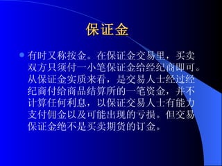 保证金   有时又称按金。在保证金交易里，买卖双方只须付一小笔保证金给经纪商即可。从保证金实质来看，是交易人士经过经纪商付给商品结算所的一笔资金，并不计算任何利息，以保证交易人士有能力支付佣金以及可能出现的亏损。但交易保证金绝不是买卖期货的订金。  