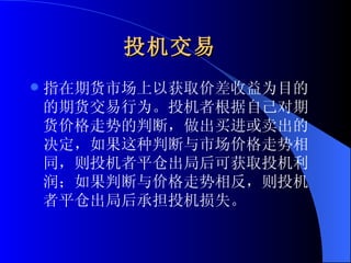 投机交易   指在期货市场上以获取价差收益为目的的期货交易行为。投机者根据自己对期货价格走势的判断，做出买进或卖出的决定，如果这种判断与市场价格走势相同，则投机者平仓出局后可获取投机利润；如果判断与价格走势相反，则投机者平仓出局后承担投机损失。  