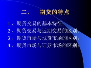 二、  期货的特点 1 、期货交易的基本特征； 2 、期货交易与远期交易的区别； 3 、期货市场与现货市场的区别； 4 、期货市场与证券市场的区别； 