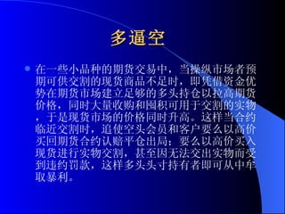 多逼空   在一些小品种的期货交易中，当操纵市场者预期可供交割的现货商品不足时，即凭借资金优势在期货市场建立足够的多头持仓以拉高期货价格，同时大量收购和囤积可用于交割的实物，于是现货市场的价格同时升高。这样当合约临近交割时，追使空头会员和客户要么以高价买回期货合约认赔平仓出局；要么以高价买入现货进行实物交割，甚至因无法交出实物而受到违约罚款，这样多头头寸持有者即可从中牟取暴利。 