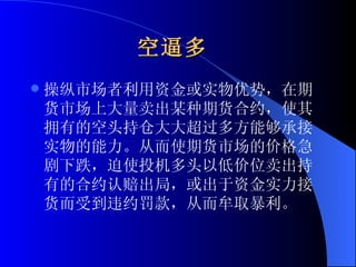 空逼多   操纵市场者利用资金或实物优势，在期货市场上大量卖出某种期货合约，使其拥有的空头持仓大大超过多方能够承接实物的能力。从而使期货市场的价格急剧下跌，迫使投机多头以低价位卖出持有的合约认赔出局，或出于资金实力接货而受到违约罚款，从而牟取暴利。 