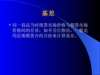 基差   同一商品当时现货市场价格与期货市场价格间的差异，如不另行指出，一般是用近期期货合约月份来计算基差。  