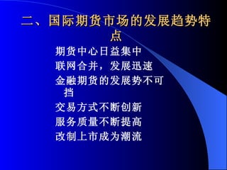 二、国际期货市场的发展趋势特点 期货中心日益集中 联网合并，发展迅速 金融期货的发展势不可挡 交易方式不断创新 服务质量不断提高 改制上市成为潮流 