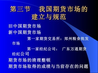 第三节  我国期货市场的建立与规范 旧中国期货市场 新中国期货市场 第一家期货交易所：郑州粮食批发市场 第一家经纪公司： 广东万通期货经纪 公司  期货市场的清理整顿 期货市场取得的成绩与当前存在的问题 