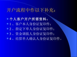 开户流程中作以下补充： 个人客户开户所需资料： 1 、客户本人身份证复印件； 2 、指定下单人身份证复印件； 3 、资金调拔人身份证复印件； 4 、结算单人确认人身份证复印件。 