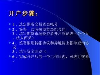 开户步骤： 1 、选定期货交易资金帐号 2 、签署一式两份期货经纪合同 3 、填写期货市场投资者开户登记表（分个人、法人两类） 4 、签署银期转帐协议和异地网上帐单查询协议 5 、填写资金印鉴卡 6 、完成开户后的一个工作日内，可进行交易。 