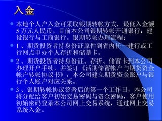 入金   本地个人户入金可采取银期转帐方式，最低入金额 5 万元人民币。目前本公司银期转帐开通银行：建设银行与工商银行。银期转帐办理流程： 1 、期货投资者持身份证原件到省内任一建行或工行网点申办个人存折和储蓄卡。 2 、期货投资者持身份证、存折、储蓄卡到本公司办理开户手续，并签订《活期储蓄帐户与期货资金帐户转帐协议书》，本公司建立期货资金账户与银行个人账户对应关系。 3 、银期转帐协议签署后的第一个工作日，本公司将分配给客户初始交易密码与资金密码，客户使用初始密码登录本公司网上交易系统，通过网上交易系统入金。  