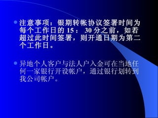 注意事项：银期转帐协议签署时间为每个工作日的 15 ： 30 分之前，如若超过此时间签署，则开通日期为第二个工作日。  异地个人客户与法人户入金可在当地任何一家银行开设帐户，通过银行划转到我公司帐户。   