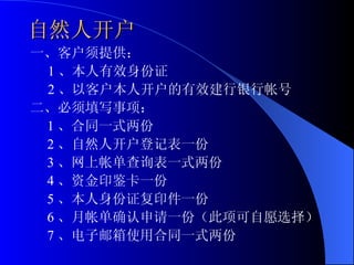自然人开户 一、客户须提供： 1 、本人有效身份证 2 、以客户本人开户的有效建行银行帐号 二、必须填写事项： 1 、合同一式两份 2 、自然人开户登记表一份 3 、网上帐单查询表一式两份 4 、资金印鉴卡一份 5 、本人身份证复印件一份 6 、月帐单确认申请一份（此项可自愿选择） 7 、电子邮箱使用合同一式两份 