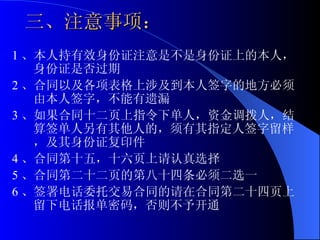 三、注意事项： 1 、本人持有效身份证注意是不是身份证上的本人，身份证是否过期 2 、合同以及各项表格上涉及到本人签字的地方必须由本人签字，不能有遗漏 3 、如果合同十二页上指令下单人，资金调拨人，结算签单人另有其他人的，须有其指定人签字留样，及其身份证复印件 4 、合同第十五，十六页上请认真选择 5 、合同第二十二页的第八十四条必须二选一 6 、签署电话委托交易合同的请在合同第二十四页上留下电话报单密码，否则不予开通  