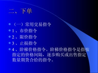 二、下单 （一）常用交易指令 1 、市价指令 2 、限价指令 3 、止损指令 4 、阶梯价格指令。阶梯价格指令是指按指定的价格间隔，逐步购买或出售指定数量期货合给的指令。  