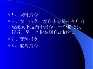 5 、限时指令 6 、双向指令。双向指令是批客户向经纪人下达两个指令，一个指令执行后，另一个指令则自动撤消。 7 、套利指令 8 、取消指令  
