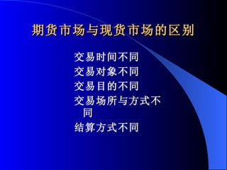 期货市场与现货市场的区别 交易时间不同 交易对象不同 交易目的不同 交易场所与方式不同 结算方式不同 