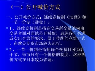 （一）公开喊价方式 一、公开喊价方式：连续竞价制（动盘）和一节一价制（静盘）。 1 、连续竞价制是指在交易所交易池内由交易者面对面地公开喊价，表达各自买进或卖出合给的要求。属于传统的竞价方式，在欧美期货市场较为流行。 2 、一节一价制是指把每个交易日分为若干节，每节只有一个价格的制度。这种叫价方式在日本较为普遍。  