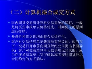（二）计算机撮合成交方式 国内期货交易所计算机交易系统的运行，一般是将买卖申报单以价格优先、时间优先的原则进行排序。 开盘价和收盘价均由集合竞价产生。 客户对交易结算单记载事项有异议的，应当在下一交易日开市前向期货经纪公司提出书面异议；客户对交易结算单记载事项无异议的，应当在交易结算单上签字确认或者按照期货经纪合同约定的方式确认。 
