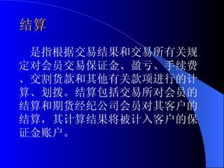 结算 是指根据交易结果和交易所有关规定对会员交易保证金、盈亏、手续费、交割货款和其他有关款项进行的计算、划拨。结算包括交易所对会员的结算和期货经纪公司会员对其客户的结算，其计算结果将被计入客户的保证金账户。 