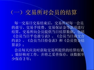 （一）交易所对会员的结算 每一交易日交易结束后，交易所对每一会员的盈亏、交易手续费、交易保证金等款项进行结算。交易所向会员提供当日结算数据，包括《会员当日平仓盈亏表》、《会员当日成交合约表》、《会员当日持仓表》和《会员资金结算表》； 会员每天应及时获取交易所提供的结算结果，做好核对工作，并将之妥善保存，该数据至少保存 2 年；  
