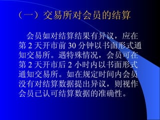 会员如对结算结果有异议，应在第 2 天开市前 30 分钟以书面形式通知交易所。遇特殊情况，会员可在第 2 天开市后 2 小时内以书面形式通知交易所。如在规定时间内会员没有对结算数据提出异议，则视作会员已认可结算数据的准确性。 （一）交易所对会员的结算 