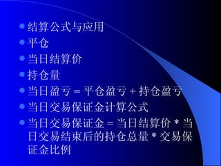 结算公式与应用 平仓 当日结算价 持仓量 当日盈亏 = 平仓盈亏 + 持仓盈亏 当日交易保证金计算公式 当日交易保证金 = 当日结算价 * 当日交易结束后的持仓总量 * 交易保证金比例  
