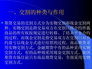 一、交割的种类与作用 期货交易的交割方式分为实物交割和现金交割两种。实物交割是指交易双方在交割日将合约所载商品的所有权按规定进行转移、了结未平仓合约的过程。而现金交割是指交易双方在交割日对合约盈亏以现金方式进行结算的过程。商品期货采用实物交割方式，金融期货中有的品种采用实物交割方式，有的品种则采用现金交割方式。我国期货市场目前只有商品期货交易，全部采用实物交割方式。 