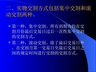二、实物交割方式包括集中交割和滚动交割两种。 第一种，集中交割。所有到期合约在交割月份最后交易日过后一次性集中交割的交割方式。 第二种，滚动交割。除了最后交易日外，在交割月第一交易日至最后交易日之间的规定时间进行交割的交割方式。  