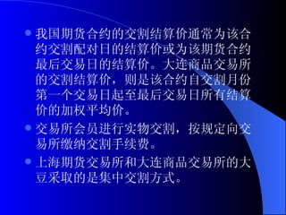 我国期货合约的交割结算价通常为该合约交割配对日的结算价或为该期货合约最后交易日的结算价。大连商品交易所的交割结算价，则是该合约自交割月份第一个交易日起至最后交易日所有结算价的加权平均价。 交易所会员进行实物交割，按规定向交易所缴纳交割手续费。 上海期货交易所和大连商品交易所的大豆采取的是集中交割方式。  