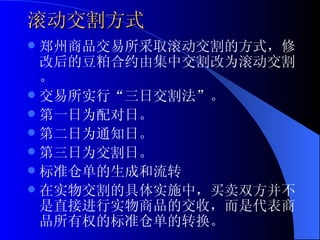 滚动交割方式 郑州商品交易所采取滚动交割的方式，修改后的豆粕合约由集中交割改为滚动交割。 交易所实行“三日交割法”。 第一日为配对日。 第二日为通知日。 第三日为交割日。 标准仓单的生成和流转 在实物交割的具体实施中，买卖双方并不是直接进行实物商品的交收，而是代表商品所有权的标准仓单的转换。  