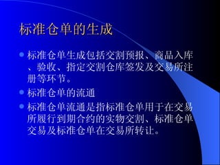 标准仓单的生成 标准仓单生成包括交割预报、商品入库、验收、指定交割仓库签发及交易所注册等环节。 标准仓单的流通 标准仓单流通是指标准仓单用于在交易所履行到期合约的实物交割、标准仓单交易及标准仓单在交易所转让。  