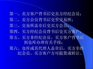 第一、卖方客户背书后交卖方经纪会员； 第二、卖方会员背书后交至交易所； 第三、交易所盖章后交买方会员； 第四、买方经纪会员背书后交买方客户； 第五、买方非经纪会员、买方客户背书后  到仓库办理有关手续； 第六、仓库或其代理人盖章后，买方非经纪会员、买方客户方可提货或转让。  