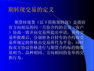 期转现交易的定义  期货转现货（以下简称期转现）是指持有方向相反的同一月份合约的会员（客户）协商一致并向交易所提出申请，获得交易所批准后，分别将各自持有的合约按交易所规定的价格由交易所代为平仓，同时按双方协议价格进行与期货合约标的物数量相当、品种相同、方向相同的仓单的交换行为。 