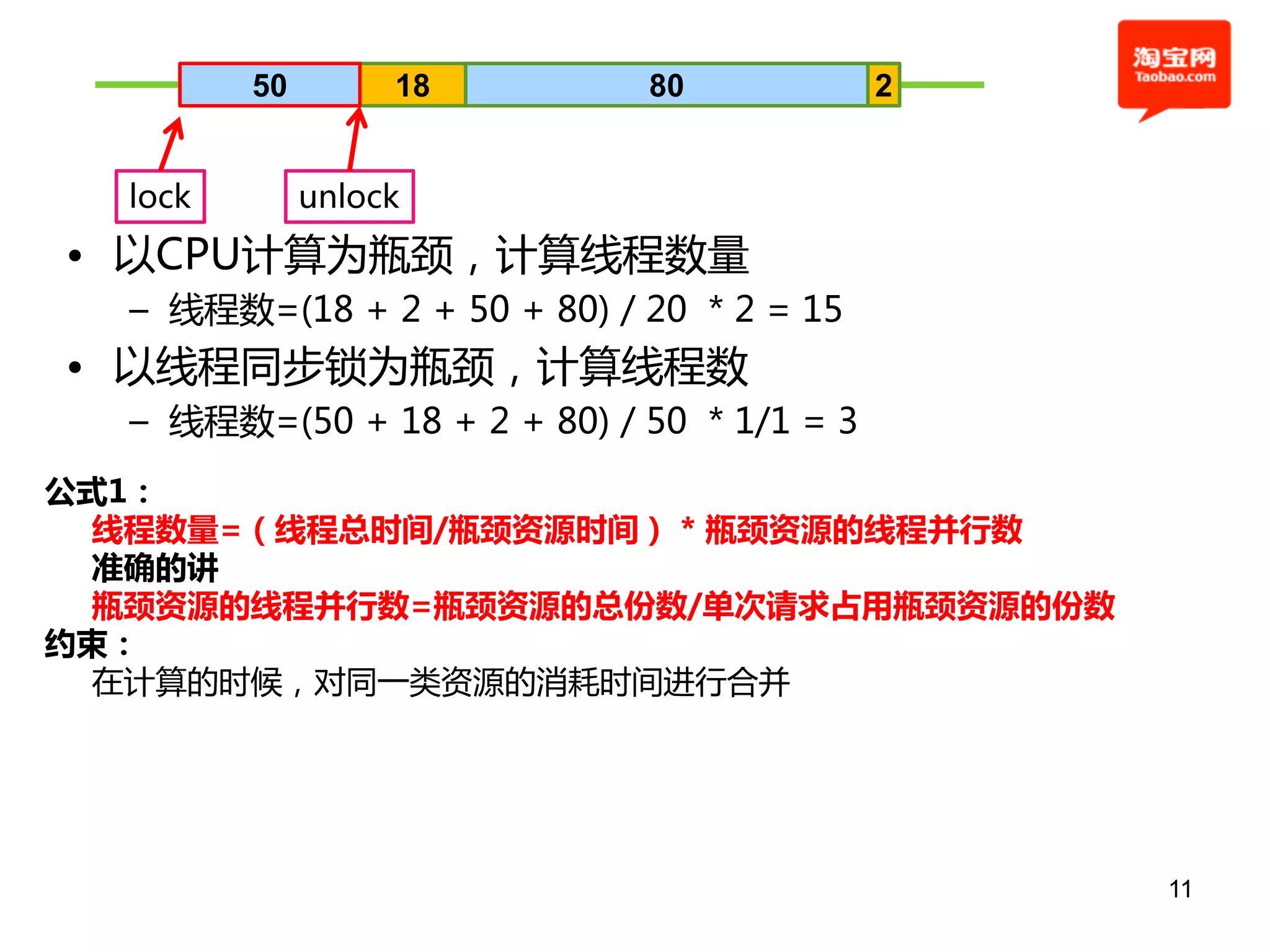 50        18        80             2


  lock        unlock
• 以CPU计算为瓶颈，计算线程数量
  – 线程数=(18 + 2 + 50 + 80) / 20 * 2 = 15
• 以线程同步锁为瓶颈，计算线程数
  – 线程数=(50 + 18 + 2 + 80) / 50 * 1/1 = 3
公式1：
 线程数量=（线程总时间/瓶颈资源时间） * 瓶颈资源的线程并行数
 准确的讲
 瓶颈资源的线程并行数=瓶颈资源的总份数/单次请求占用瓶颈资源的份数
约束：
 在计算的时候，对同一类资源的消耗时间进行合幵




                                                11
 
