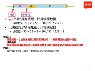 50        18        80             2


  lock        unlock
• 以CPU计算为瓶颈，计算线程数量
  – 线程数=(18 + 2 + 50 + 80) / 20 * 2 = 15
• 以线程同步锁为瓶颈，计算线程数
  – 线程数=(50 + 18 + 2 + 80) / 50 * 1/1 = 3
公式1：
 线程数量=（线程总时间/瓶颈资源时间） * 瓶颈资源的线程并行数
 准确的讲
 瓶颈资源的线程并行数=瓶颈资源的总份数/单次请求占用瓶颈资源的份数
约束：
 在计算的时候，对同一类资源的消耗时间进行合幵




                                                11
 