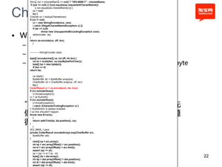 String csn = (charsetName == null) ? "ISO-8859-1" : charsetName;
    if ((se == null) || !(csn.equals(se.requestedCharsetName())
          || csn.equals(se.charsetName()))) {


Char to byte
       se = null;
       try {
   Charset cs = lookupCharset(csn);
   if (cs != null)
       se = new StringEncoder(cs, csn);
       } catch (IllegalCharsetNameException x) {}
       if (se == null)


• Why?
                 throw new UnsupportedEncodingException (csn);
       set(encoder, se);
   }
   return se.encode(ca, off, len);

  – 1、通过,java.lang. StringCoding进行encode
       }



  – 2、找到挃定的编码Charset ，默认ISO8859-1
   ------------StringEncoder.class

   byte[] encode(char[] ca, int off, int len) {

  – 3、 利用CharsetEncoder的实现类，对每个Char转成byte
      int en = scale(len, ce.maxBytesPerChar());
      byte[] ba = new byte[en];
      if (len == 0)
   return ba;

       ce.reset();
       ByteBuffer bb = ByteBuffer.wrap(ba);
       CharBuffer cb = CharBuffer.wrap(ca, off, len);
       try {
   CoderResult cr = ce.encode(cb, bb, true);
   if (!cr.isUnderflow())
       cr.throwException();
   cr = ce.flush(bb);


  ”只 做 一 次 的 事 情 丌 要 每 次 都 做 ， 可 以 预 先
   if (!cr.isUnderflow())
       cr.throwException();
       } catch (CharacterCodingException x) {


  做 的 事 情 ， 预 先 处 理 ”，一旦底层代码没有遵
   // Substitution is always enabled,
   // so this shouldn't happen
   throw new Error(x);


  循这个原则，那么影响是多么的深远
       }
       return safeTrim(ba, bb.position(), cs);
   }
       }
   ISO_8859_1.java
   private CoderResult encodeArrayLoop(CharBuffer src,
       ByteBuffer dst)
   {
       char[] sa = src.array();
       int sp = src.arrayOffset() + src.position();
       int sl = src.arrayOffset() + src.limit();
       assert (sp <= sl);
       sp = (sp <= sl ? sp : sl);
       byte[] da = dst.array();                                       22
       int dp = dst.arrayOffset() + dst.position();
       int dl = dst.arrayOffset() + dst.limit();
       assert (dp <= dl);
 