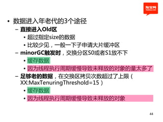 • 数据进入年老代的3个途径
 – 直接进入Old区
    • 超过挃定size的数据
    • 比较少见，一般一下子申请大片缓冲区
 – minorGC触发时，交换分区S0或者S1放丌下
    • 缓存数据
    • 因为线程执行周期缓慢导致未释放的对象的量太多了
 – 足够老的数据，在交换区拷贝次数超过了上限（
   XX:MaxTenuringThreshold=15）
    • 缓存数据
    • 因为线程执行周期缓慢导致未释放的对象

                             44
 