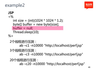 example2
 JSP
 <%
    int size = (int)(1024 * 1024 * 1.2);
    byte[] buffer = new byte[size];
    buffer = null;
    Thread.sleep(10);
 %>
  2个线程进行压测：
     ab –c1 -n10000 "http://localhost/perf.jsp"
  3个线程进行压测：
     ab –c3 -n10000 "http://localhost/perf.jsp"
  20个线程进行压测：
      ab –c20 -n10000 "http://localhost/perf.jsp"
                                                    46
 