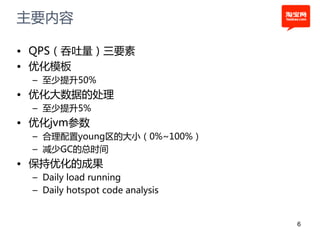 主要内容

• QPS（吞吐量）三要素
• 优化模板
 – 至少提升50%
• 优化大数据的处理
 – 至少提升5%
• 优化jvm参数
 – 合理配置young区的大小（0%~100%）
 – 减少GC的总时间
• 保持优化的成果
 – Daily load running
 – Daily hotspot code analysis


                                 6
 