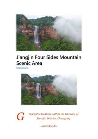 G
Jiangjin Four Sides Mountain
Scenic Area
eographic location:Within the territory of
Jiangjin District, Chongqing
Level:AAAAA
hanjourney.com
 