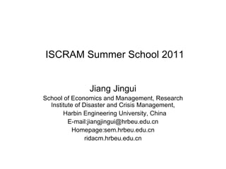 ISCRAM Summer School 2011 Jiang Jingui School of Economics and Management, Research Institute of Disaster and Crisis Management, Harbin Engineering University, China E-mail:jiangjingui@hrbeu.edu.cn Homepage:sem.hrbeu.edu.cn ridacm.hrbeu.edu.cn 