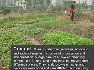 Context: China is undergoing intensive economic
and social change in the course of urbanization and
modernization. A large amount of new or temporary
communities appear lived many migrants moving from
difference places. They rarely know each other and
have very weak bond and care little for the community.

 