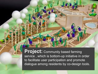 Project: Community based farming
service , which is bottom-up initiative in order
to facilitate user participation and promote
dialogue among residents by co-design tools.

 