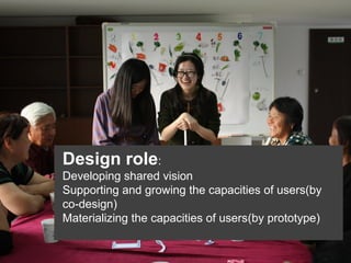 Design role:
Developing shared vision
Supporting and growing the capacities of users(by
co-design)
Materializing the capacities of users(by prototype)

 