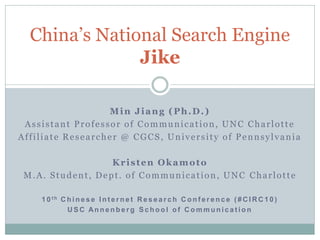 China’s National Search Engine
               Jike

                  Min Jiang (Ph.D.)
 Assistant Professor of Communication, UNC Charlotte
Affiliate Researcher @ CGCS, University of Pennsylvania

                  Kristen Okamoto
 M.A. Student, Dept. of Communication, UNC Charlotte

    1 0 th C h i n e s e I n t e r n e t R e s e a r c h C o n f e r e n c e ( # C I R C 1 0 )
             USC Annenberg School of Communication
 