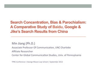 Search Concentration, Bias & Parochialism:
A Comparative Study of Baidu, Google &
Jike’s Search Results from China
Min	
  Jiang	
  (Ph.D.)	
  
Associate	
  Professor	
  Of	
  Communica:on,	
  UNC	
  Charlo?e	
  
Aﬃliate	
  Researcher	
  	
  
Center	
  for	
  Global	
  Communica:on	
  Studies,	
  Univ.	
  of	
  Pennsylvania	
  
	
  
TPRC	
  Conference	
  |	
  George	
  Mason	
  Law	
  School	
  |	
  September	
  2013	
  
 
