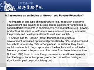 Infrastructure as an Engine of Growth and Poverty Reduction?
•

•

•

The impacts of one type of infrastructure (e.g., roads) on economic
development and poverty reduction can be significantly enhanced by
coordinated investments in complementary infrastructure (e.g., power).
And unless the initial infrastructure investments is properly operated,
the poverty and development benefits will soon vanish.
R. Ahmed and M. Hossain (1990) found that infrastructure
development increased agricultural production by 32%, and increased
household incomes by 33% in Bangladesh. In addition, they found
such investments to be pro-poor since the landless and smallholder
farmers garnered a larger share of incomes from better infrastructure.
S. Fan (1999) found in India the government expenditures on roads
had the largest impact on poverty reduction, as well as having a
significant impact on productivity growth.

 