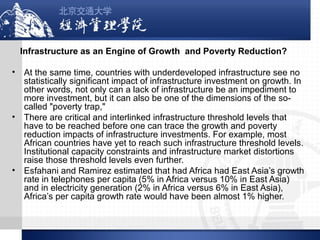 Infrastructure as an Engine of Growth and Poverty Reduction?
•

•

•

At the same time, countries with underdeveloped infrastructure see no
statistically significant impact of infrastructure investment on growth. In
other words, not only can a lack of infrastructure be an impediment to
more investment, but it can also be one of the dimensions of the socalled "poverty trap,"
There are critical and interlinked infrastructure threshold levels that
have to be reached before one can trace the growth and poverty
reduction impacts of infrastructure investments. For example, most
African countries have yet to reach such infrastructure threshold levels.
Institutional capacity constraints and infrastructure market distortions
raise those threshold levels even further.
Esfahani and Ramirez estimated that had Africa had East Asia’s growth
rate in telephones per capita (5% in Africa versus 10% in East Asia)
and in electricity generation (2% in Africa versus 6% in East Asia),
Africa’s per capita growth rate would have been almost 1% higher.

 