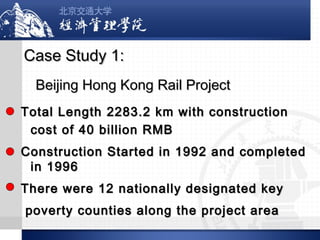 Case Study 1:
Beijing Hong Kong Rail Project
Total Length 2283.2 km with construction
cost of 40 billion RMB
Construction Started in 1992 and completed
in 1996
There were 12 nationally designated key
poverty counties along the project area

 